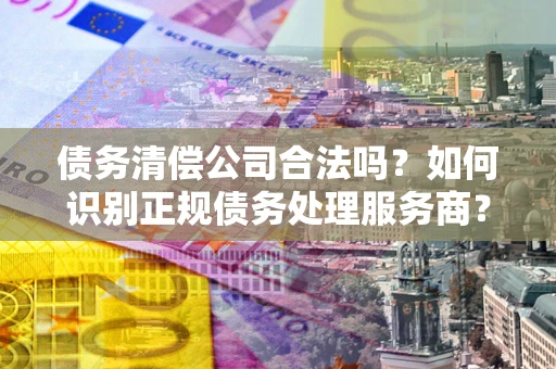 武汉债务清偿公司合法吗？如何识别正规债务处理服务商？