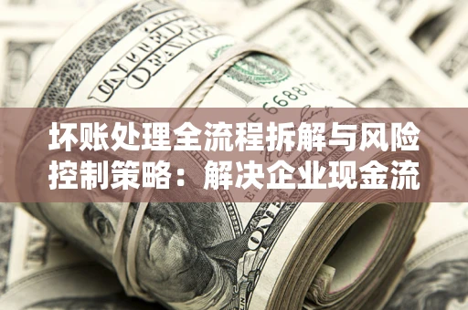 武汉坏账处理全流程拆解与风险控制策略：解决企业现金流顽疾的实战指南
