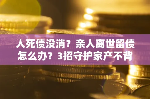 武汉人死债没消？亲人离世留债怎么办？3招守护家产不背锅