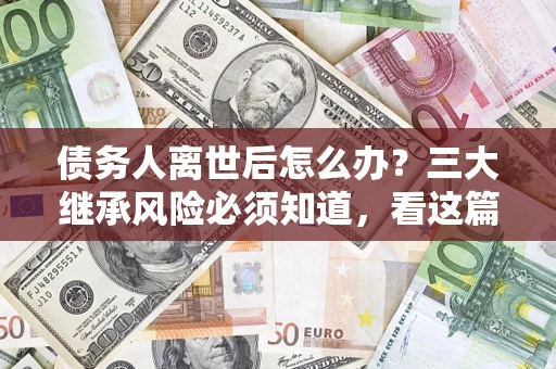 武汉债务人离世后怎么办？三大继承风险必须知道，看这篇就够了