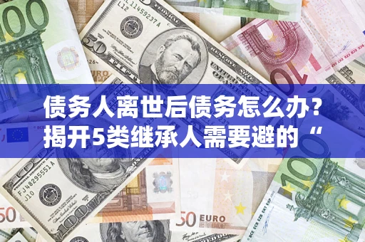 武汉债务人离世后债务怎么办？揭开5类继承人需要避的“坑”