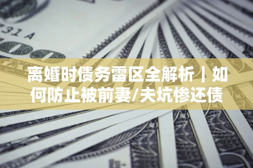 武汉离婚时债务雷区全解析｜如何防止被前妻/夫坑惨还债？