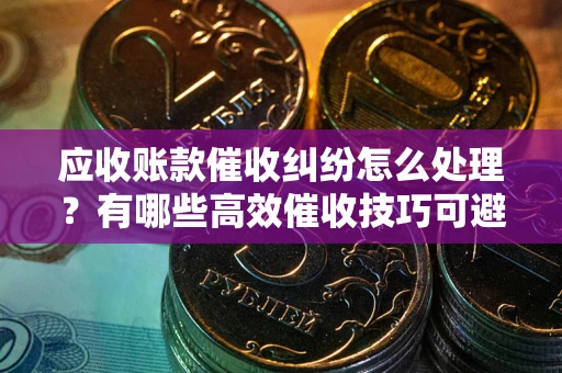 武汉应收账款催收纠纷怎么处理？有哪些高效催收技巧可避免坏账？