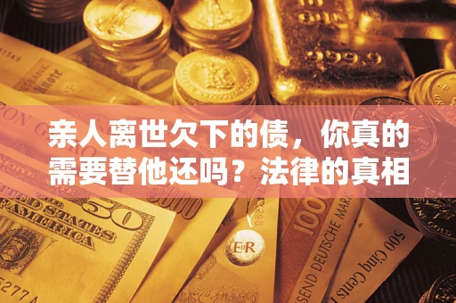 武汉亲人离世欠下的债，你真的需要替他还吗？法律的真相或许与你想的不一样